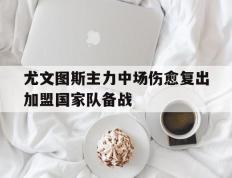 海德体育官方-尤文图斯主力中场伤愈复出加盟国家队备战
