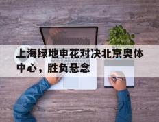 海德体育电竞-上海绿地申花对决北京奥体中心，胜负悬念