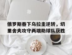 海德体育官方-俄罗斯吞下乌拉圭逆转，切里舍夫攻守两端助球队获胜