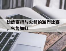 海德体育官方-雄鹿赢得与火箭的激烈比赛，气势如虹