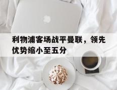海德体育官网-利物浦客场战平曼联，领先优势缩小至五分
