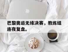 海德体育官网-巴黎奥运无缘决赛，教练组连夜复盘。