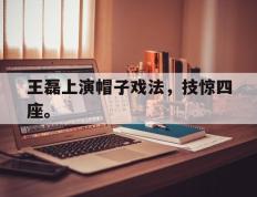 海德体育电竞-王磊上演帽子戏法，技惊四座。