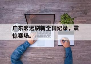 海德体育官方-广东宏远刷新全国纪录，震惊赛场。