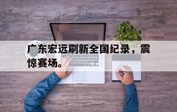 海德体育官方-广东宏远刷新全国纪录，震惊赛场。