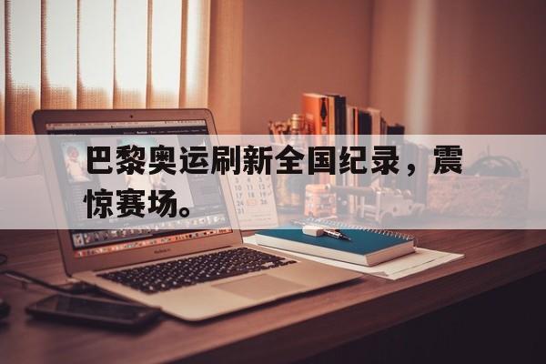 海德体育-巴黎奥运刷新全国纪录，震惊赛场。
