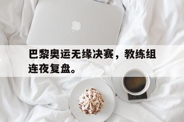 海德体育官网-巴黎奥运无缘决赛，教练组连夜复盘。