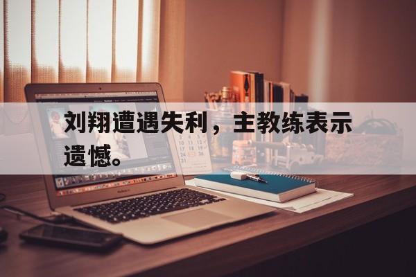 海德体育官方入口-刘翔遭遇失利，主教练表示遗憾。