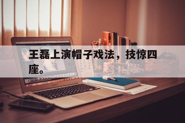 海德体育电竞-王磊上演帽子戏法，技惊四座。