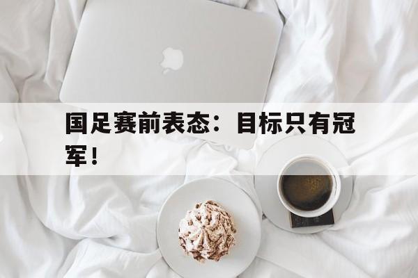 海德体育官方-国足赛前表态：目标只有冠军！