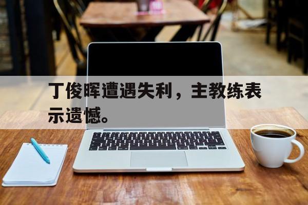 海德体育官网-丁俊晖遭遇失利，主教练表示遗憾。