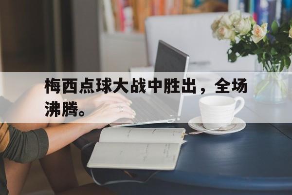 海德体育官方入口-梅西点球大战中胜出，全场沸腾。