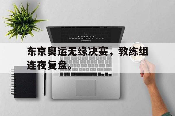 海德体育-东京奥运无缘决赛，教练组连夜复盘。
