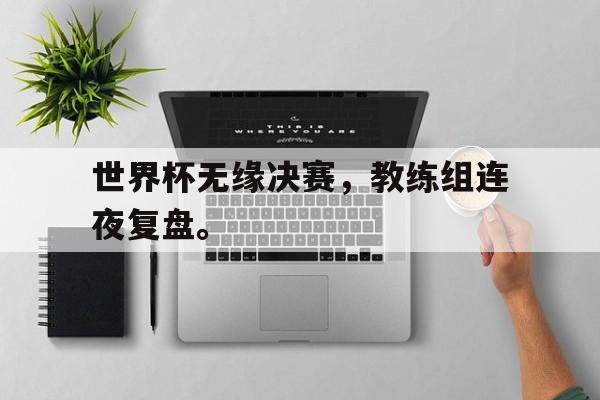 海德体育官方-世界杯无缘决赛，教练组连夜复盘。
