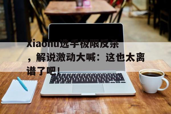 海德体育官方入口-Xiaohu选手极限反杀，解说激动大喊：这也太离谱了吧！