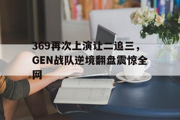 海德体育官方入口-369再次上演让二追三，GEN战队逆境翻盘震惊全网