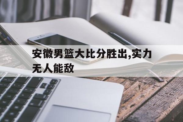 海德体育-安徽男篮大比分胜出,实力无人能敌