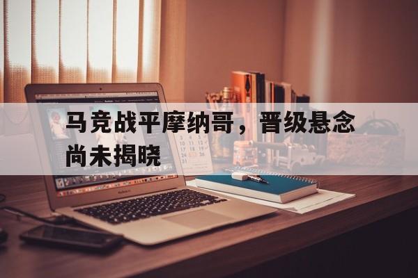 海德体育官方-马竞战平摩纳哥，晋级悬念尚未揭晓