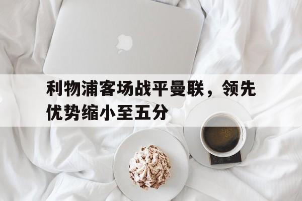 海德体育官网-利物浦客场战平曼联，领先优势缩小至五分